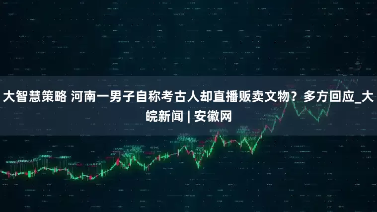 大智慧策略 河南一男子自称考古人却直播贩卖文物？多方回应_大皖新闻 | 安徽网