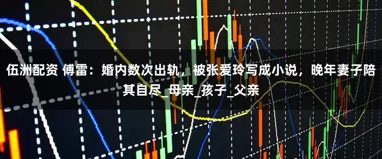 伍洲配资 傅雷：婚内数次出轨，被张爱玲写成小说，晚年妻子陪其自尽_母亲_孩子_父亲