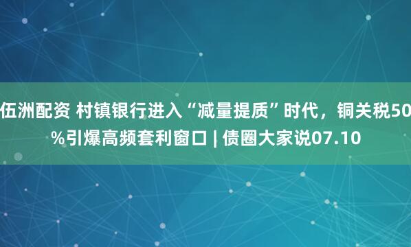 伍洲配资 村镇银行进入“减量提质”时代，铜关税50%引爆高频套利窗口 | 债圈大家说07.10