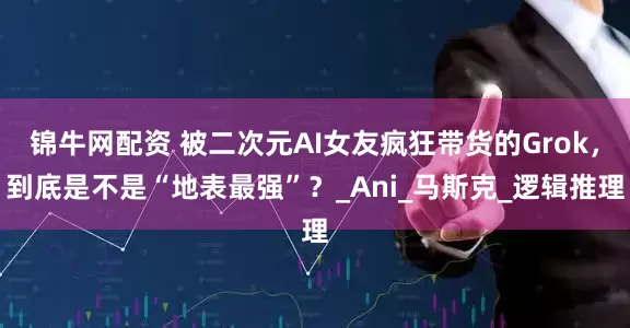锦牛网配资 被二次元AI女友疯狂带货的Grok，到底是不是“地表最强”？_Ani_马斯克_逻辑推理