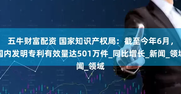 五牛财富配资 国家知识产权局：截至今年6月，国内发明专利有效量达501万件_同比增长_新闻_领域