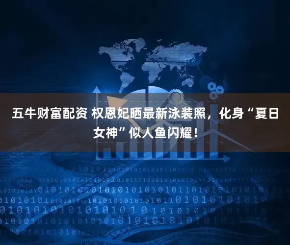 五牛财富配资 权恩妃晒最新泳装照，化身“夏日女神”似人鱼闪耀！