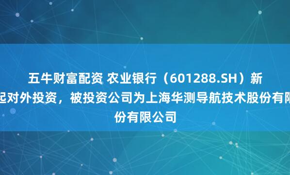 五牛财富配资 农业银行（601288.SH）新增一起对外投资，被投资公司为上海华测导航技术股份有限公司