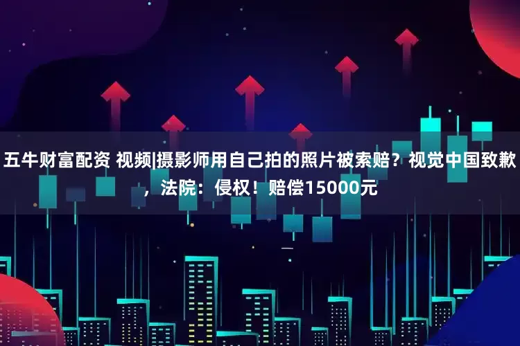 五牛财富配资 视频|摄影师用自己拍的照片被索赔？视觉中国致歉，法院：侵权！赔偿15000元