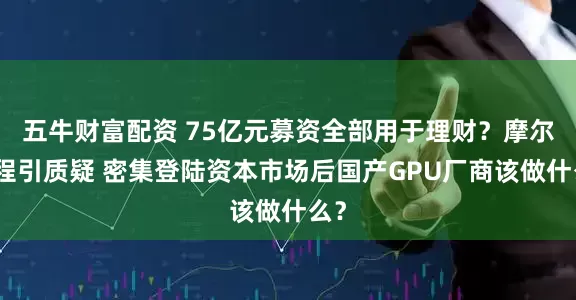 五牛财富配资 75亿元募资全部用于理财？摩尔线程引质疑 密集登陆资本市场后国产GPU厂商该做什么？
